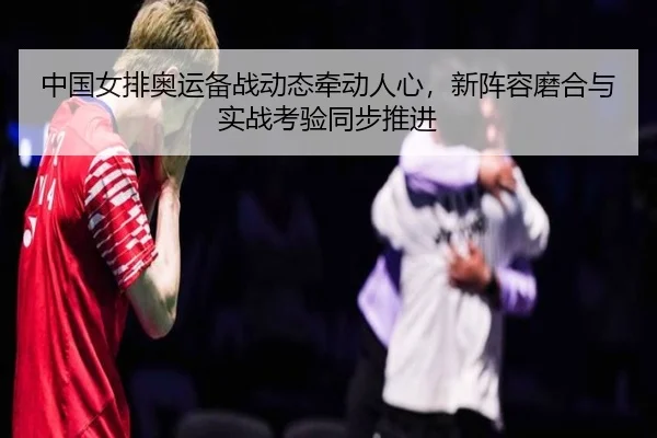 中国女排奥运备战动态牵动人心，新阵容磨合与实战考验同步推进